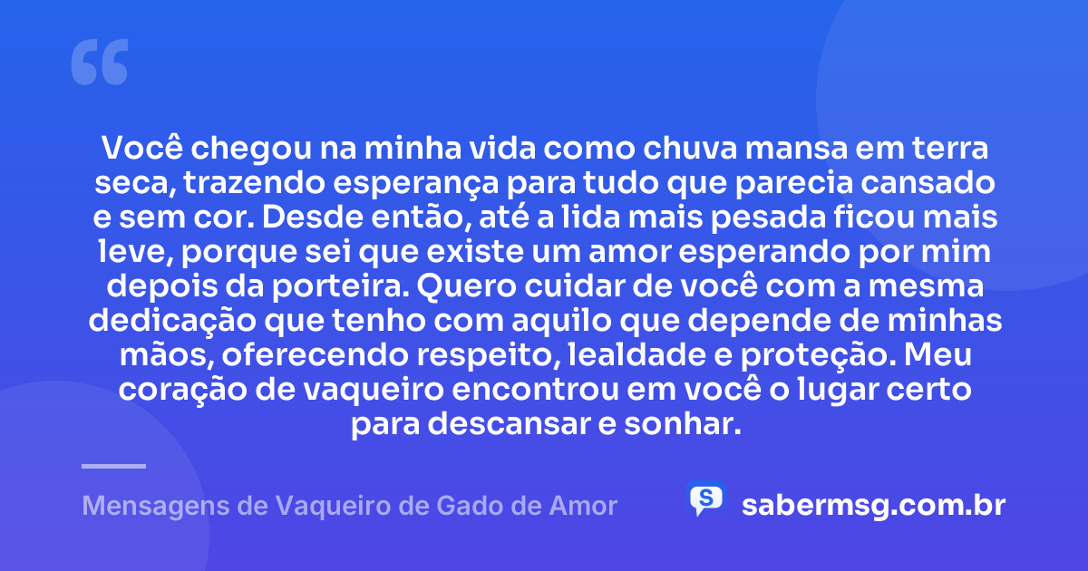 Você chegou na minha vida como chuva mansa em terra seca, trazendo esperança para tudo que parecia cansado e sem cor. Desde então, até a lida mais pesada ficou mais leve, porque sei que existe um amor esperando por mim depois da porteira. Quero cuidar de você com a mesma dedicação que tenho com aquilo que depende de minhas mãos, oferecendo respeito, lealdade e proteção. Meu coração de vaqueiro encontrou em você o lugar certo para descansar e sonhar. — Mensagens de Vaqueiro de Gado de Amor