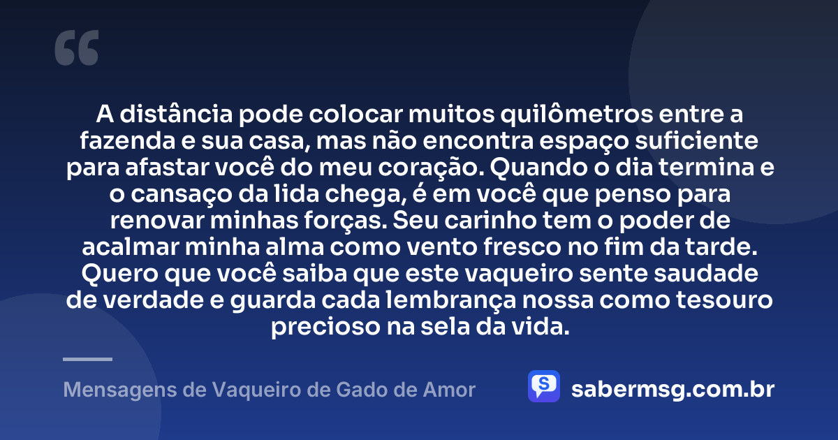 A distância pode colocar muitos quilômetros entre a fazenda e sua casa, mas não encontra espaço suficiente para afastar você do meu coração. Quando o dia termina e o cansaço da lida chega, é em você que penso para renovar minhas forças. Seu carinho tem o poder de acalmar minha alma como vento fresco no fim da tarde. Quero que você saiba que este vaqueiro sente saudade de verdade e guarda cada lembrança nossa como tesouro precioso na sela da vida. — Mensagens de Vaqueiro de Gado de Amor