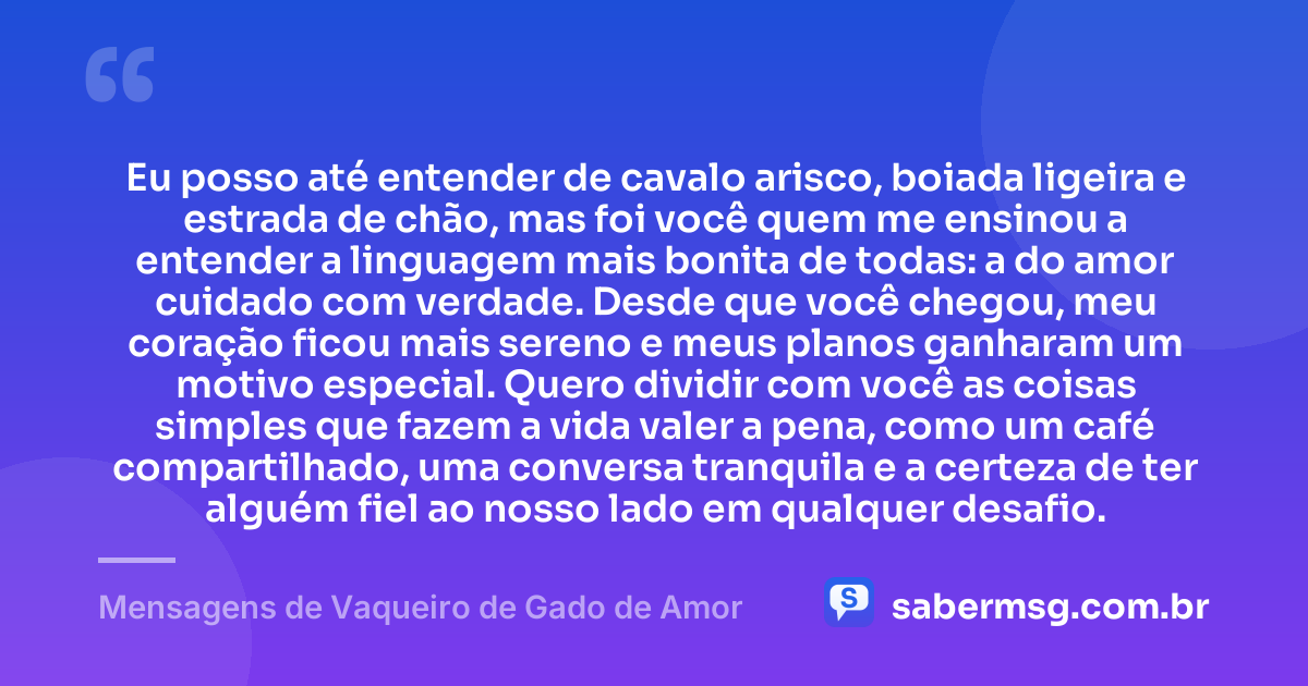 Eu posso até entender de cavalo arisco, boiada ligeira e estrada de chão, mas foi você quem me ensinou a entender a linguagem mais bonita de todas: a do amor cuidado com verdade. Desde que você chegou, meu coração ficou mais sereno e meus planos ganharam um motivo especial. Quero dividir com você as coisas simples que fazem a vida valer a pena, como um café compartilhado, uma conversa tranquila e a certeza de ter alguém fiel ao nosso lado em qualquer desafio. — Mensagens de Vaqueiro de Gado de Amor