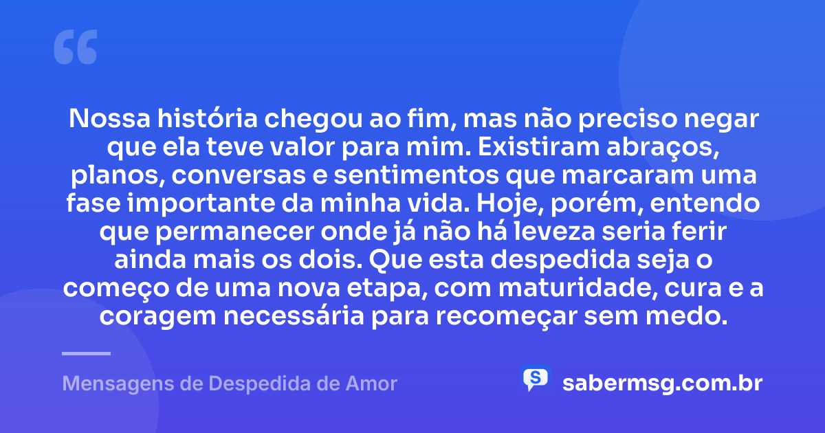 Nossa história chegou ao fim, mas não preciso negar que ela teve valor para mim. Existiram abraços, planos, conversas e sentimentos que marcaram uma fase importante da minha vida. Hoje, porém, entendo que permanecer onde já não há leveza seria ferir ainda mais os dois. Que esta despedida seja o começo de uma nova etapa, com maturidade, cura e a coragem necessária para recomeçar sem medo. — Mensagens de Despedida de Amor