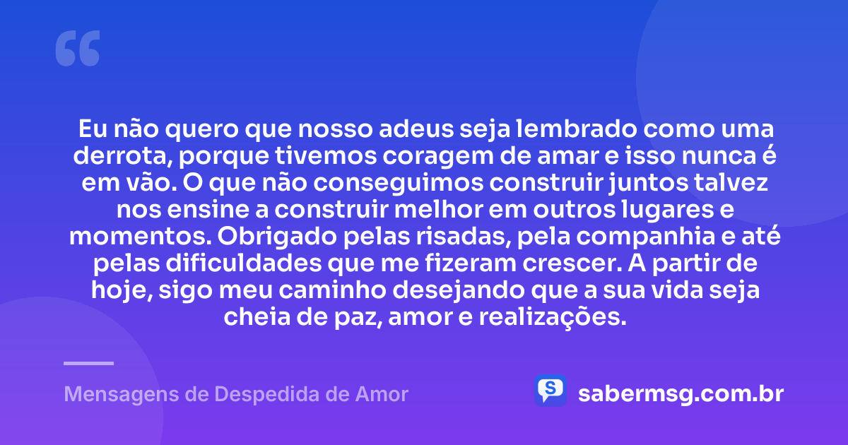 Eu não quero que nosso adeus seja lembrado como uma derrota, porque tivemos coragem de amar e isso nunca é em vão. O que não conseguimos construir juntos talvez nos ensine a construir melhor em outros lugares e momentos. Obrigado pelas risadas, pela companhia e até pelas dificuldades que me fizeram crescer. A partir de hoje, sigo meu caminho desejando que a sua vida seja cheia de paz, amor e realizações. — Mensagens de Despedida de Amor