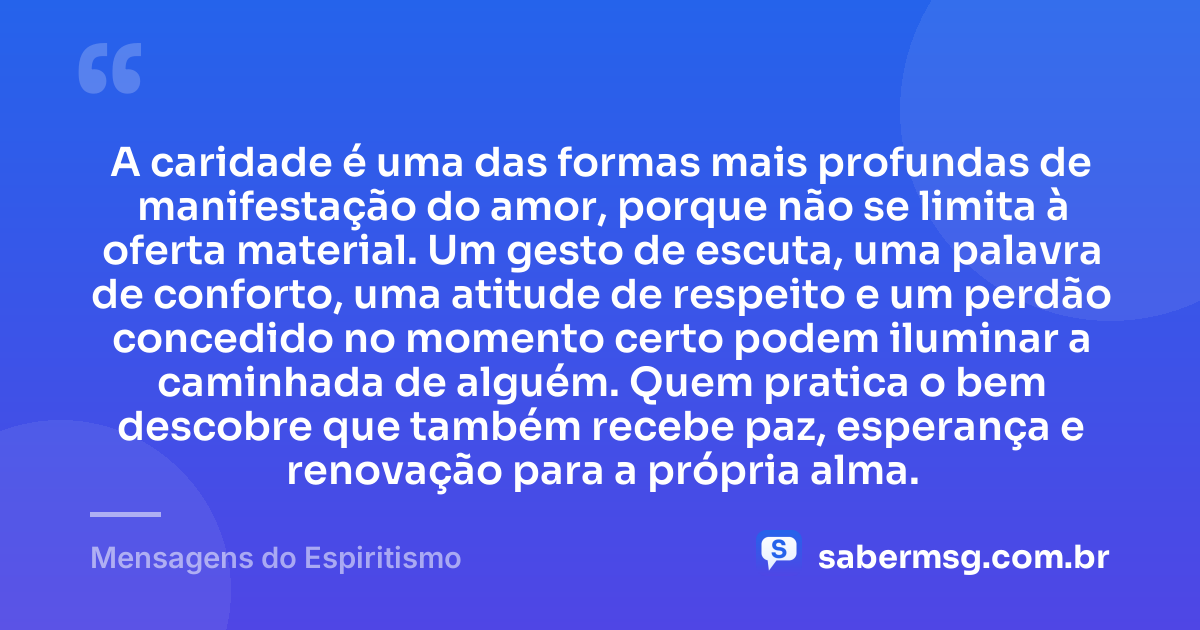 A caridade é uma das formas mais profundas de manifestação do amor, porque não se limita à oferta material. Um gesto de escuta, uma palavra de conforto, uma atitude de respeito e um perdão concedido no momento certo podem iluminar a caminhada de alguém. Quem pratica o bem descobre que também recebe paz, esperança e renovação para a própria alma. — Mensagens do Espiritismo
