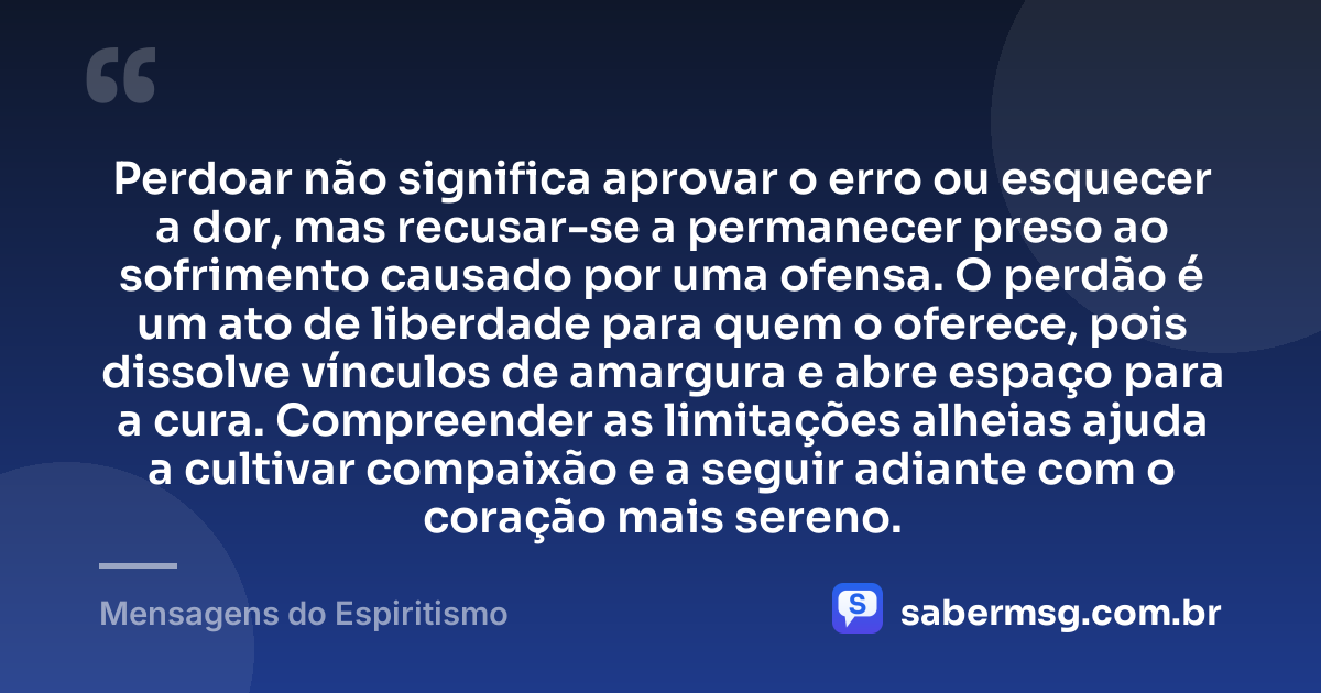 Perdoar não significa aprovar o erro ou esquecer a dor, mas recusar-se a permanecer preso ao sofrimento causado por uma ofensa. O perdão é um ato de liberdade para quem o oferece, pois dissolve vínculos de amargura e abre espaço para a cura. Compreender as limitações alheias ajuda a cultivar compaixão e a seguir adiante com o coração mais sereno. — Mensagens do Espiritismo