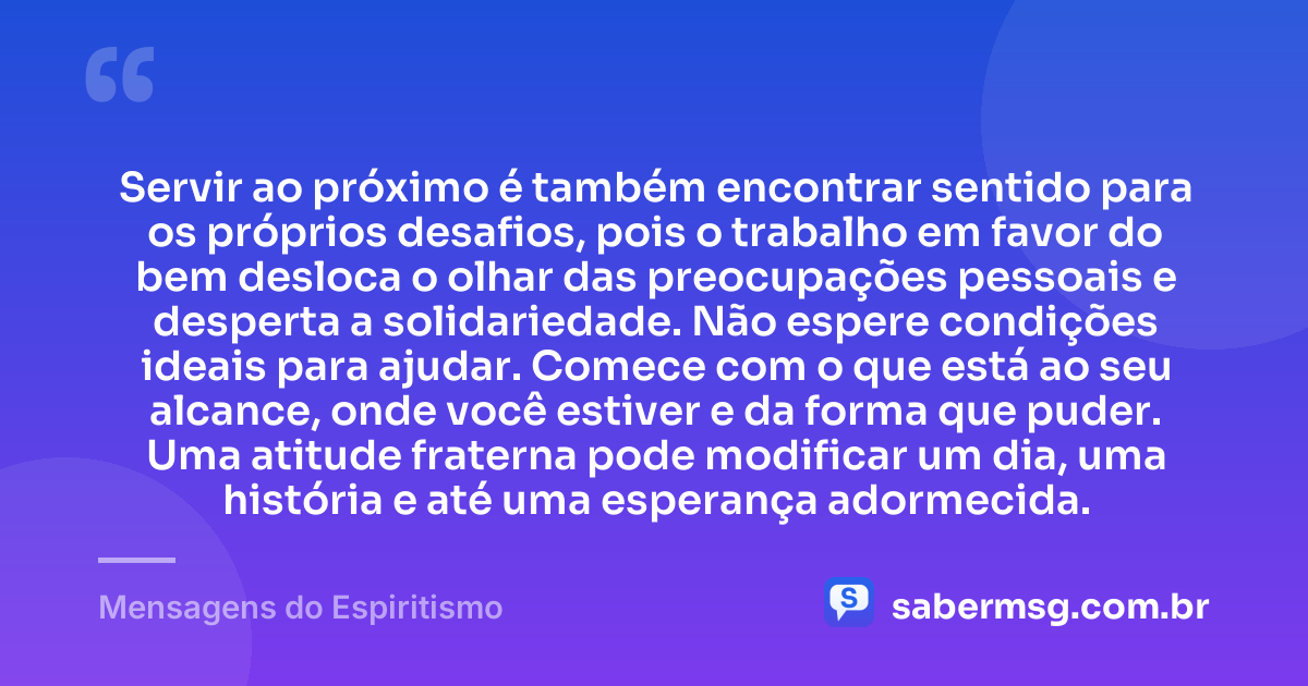 Servir ao próximo é também encontrar sentido para os próprios desafios, pois o trabalho em favor do bem desloca o olhar das preocupações pessoais e desperta a solidariedade. Não espere condições ideais para ajudar. Comece com o que está ao seu alcance, onde você estiver e da forma que puder. Uma atitude fraterna pode modificar um dia, uma história e até uma esperança adormecida. — Mensagens do Espiritismo