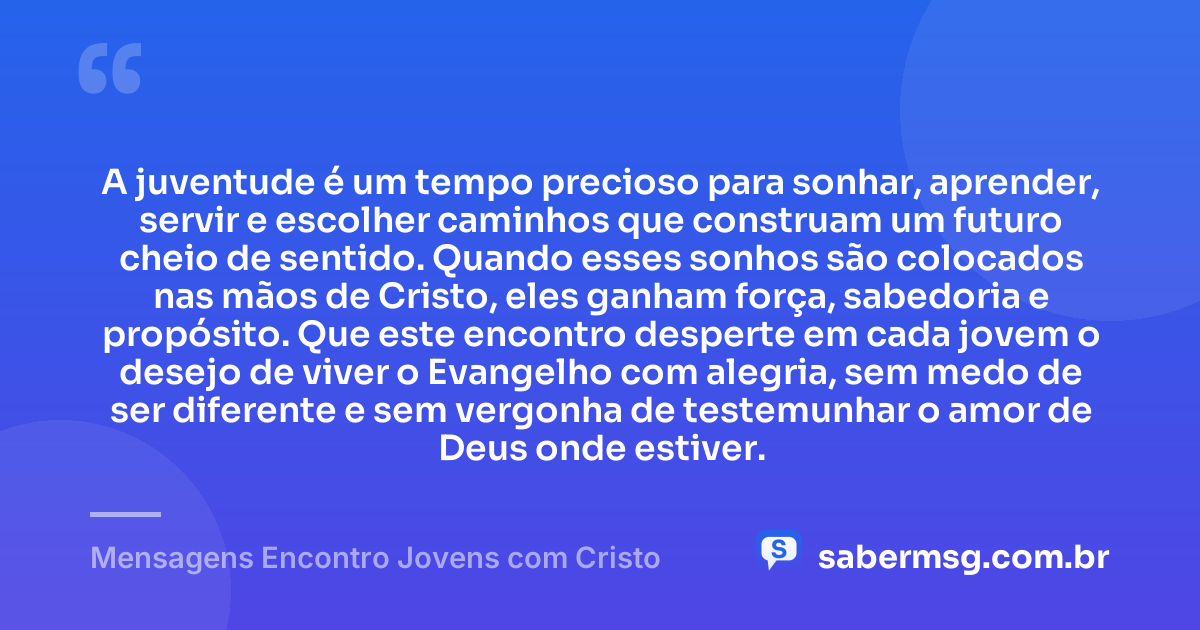 A juventude é um tempo precioso para sonhar, aprender, servir e escolher caminhos que construam um futuro cheio de sentido. Quando esses sonhos são colocados nas mãos de Cristo, eles ganham força, sabedoria e propósito. Que este encontro desperte em cada jovem o desejo de viver o Evangelho com alegria, sem medo de ser diferente e sem vergonha de testemunhar o amor de Deus onde estiver. — Mensagens Encontro Jovens com Cristo