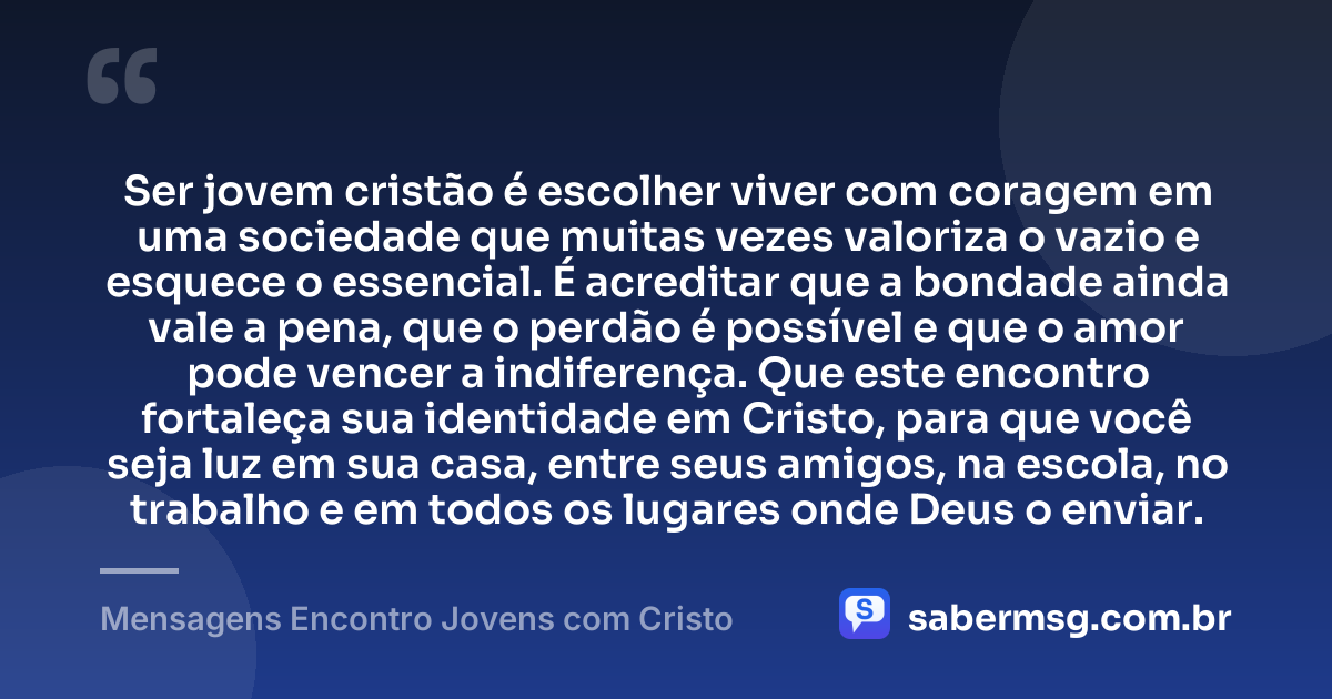 Ser jovem cristão é escolher viver com coragem em uma sociedade que muitas vezes valoriza o vazio e esquece o essencial. É acreditar que a bondade ainda vale a pena, que o perdão é possível e que o amor pode vencer a indiferença. Que este encontro fortaleça sua identidade em Cristo, para que você seja luz em sua casa, entre seus amigos, na escola, no trabalho e em todos os lugares onde Deus o enviar. — Mensagens Encontro Jovens com Cristo