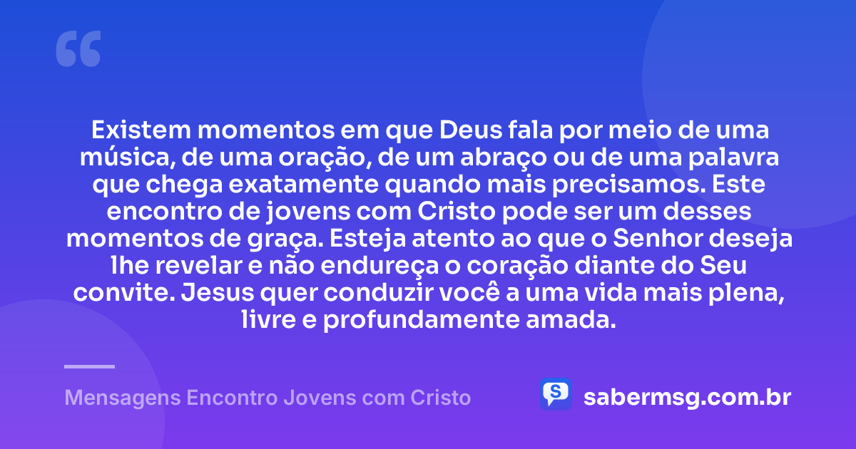 Existem momentos em que Deus fala por meio de uma música, de uma oração, de um abraço ou de uma palavra que chega exatamente quando mais precisamos. Este encontro de jovens com Cristo pode ser um desses momentos de graça. Esteja atento ao que o Senhor deseja lhe revelar e não endureça o coração diante do Seu convite. Jesus quer conduzir você a uma vida mais plena, livre e profundamente amada. — Mensagens Encontro Jovens com Cristo