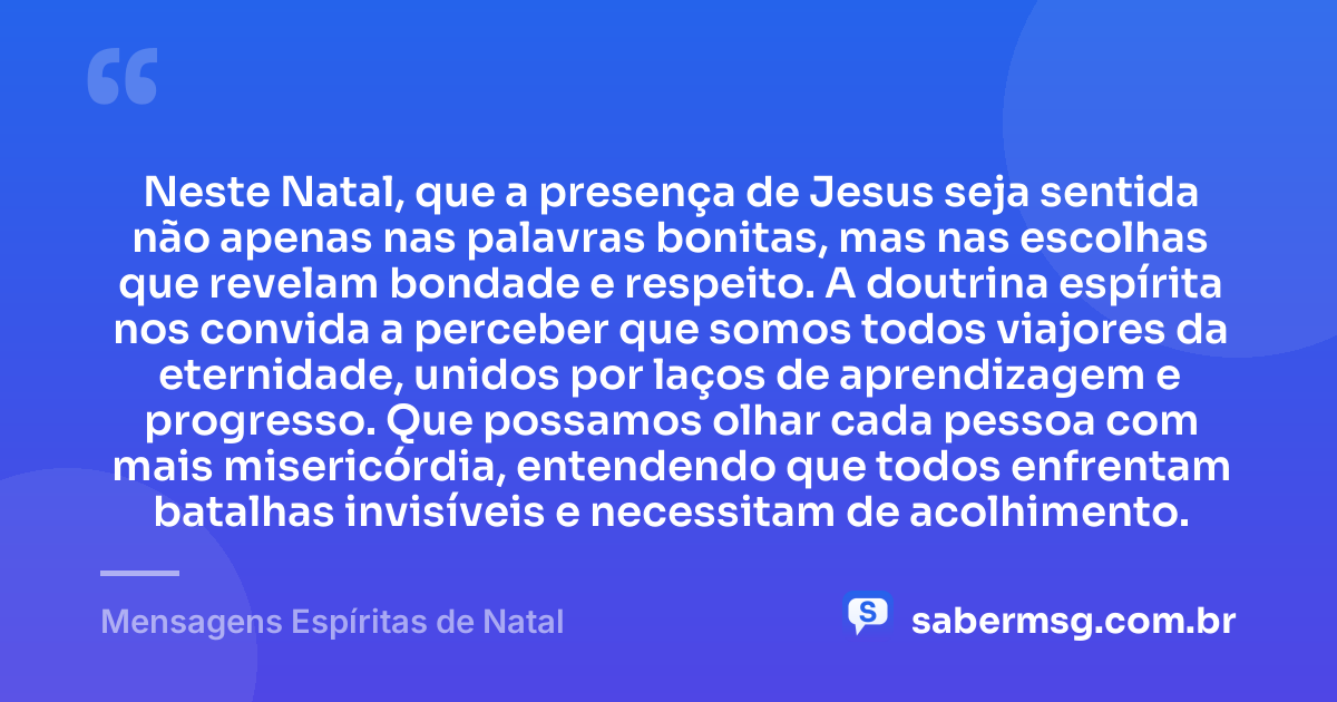 Neste Natal, que a presença de Jesus seja sentida não apenas nas palavras bonitas, mas nas escolhas que revelam bondade e respeito. A doutrina espírita nos convida a perceber que somos todos viajores da eternidade, unidos por laços de aprendizagem e progresso. Que possamos olhar cada pessoa com mais misericórdia, entendendo que todos enfrentam batalhas invisíveis e necessitam de acolhimento. — Mensagens Espíritas de Natal