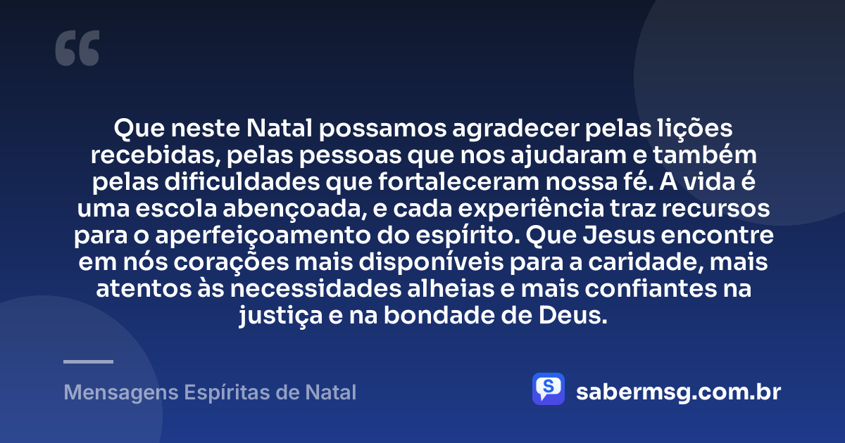 Que neste Natal possamos agradecer pelas lições recebidas, pelas pessoas que nos ajudaram e também pelas dificuldades que fortaleceram nossa fé. A vida é uma escola abençoada, e cada experiência traz recursos para o aperfeiçoamento do espírito. Que Jesus encontre em nós corações mais disponíveis para a caridade, mais atentos às necessidades alheias e mais confiantes na justiça e na bondade de Deus. — Mensagens Espíritas de Natal
