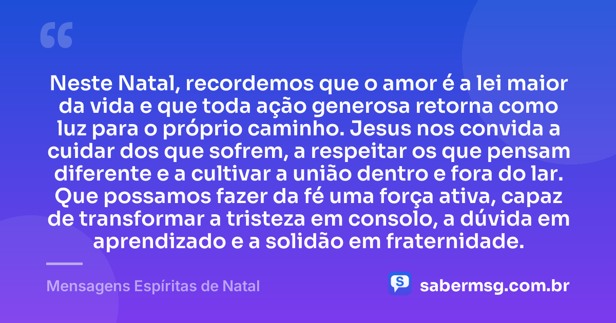 Neste Natal, recordemos que o amor é a lei maior da vida e que toda ação generosa retorna como luz para o próprio caminho. Jesus nos convida a cuidar dos que sofrem, a respeitar os que pensam diferente e a cultivar a união dentro e fora do lar. Que possamos fazer da fé uma força ativa, capaz de transformar a tristeza em consolo, a dúvida em aprendizado e a solidão em fraternidade. — Mensagens Espíritas de Natal