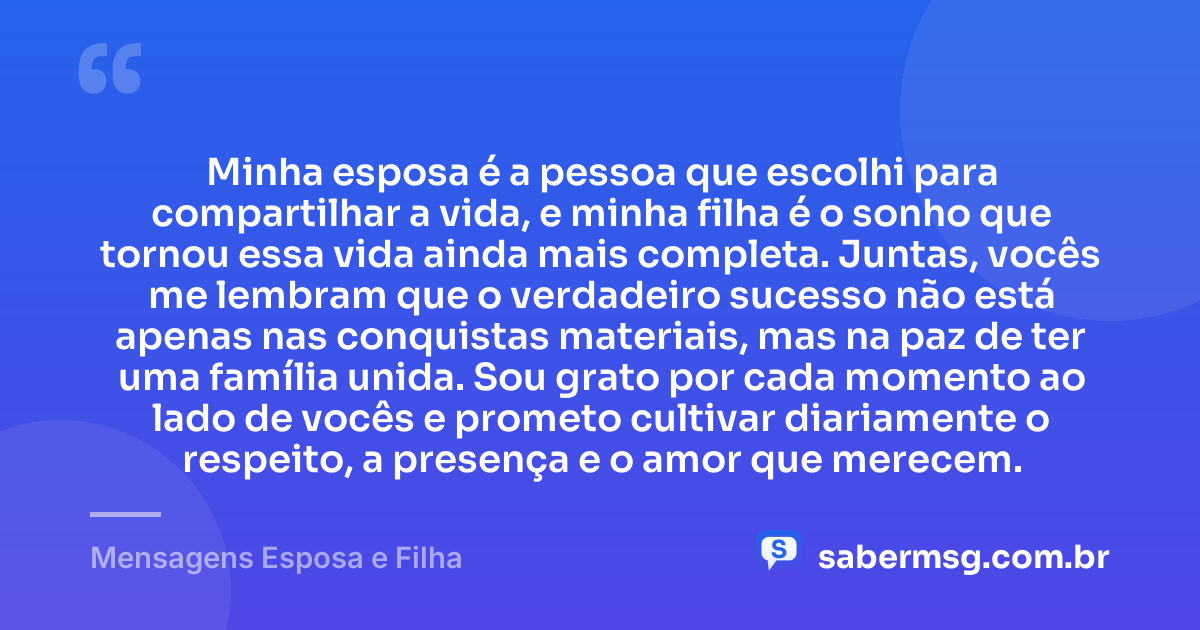 Minha esposa é a pessoa que escolhi para compartilhar a vida, e minha filha é o sonho que tornou essa vida ainda mais completa. Juntas, vocês me lembram que o verdadeiro sucesso não está apenas nas conquistas materiais, mas na paz de ter uma família unida. Sou grato por cada momento ao lado de vocês e prometo cultivar diariamente o respeito, a presença e o amor que merecem. — Mensagens Esposa e Filha