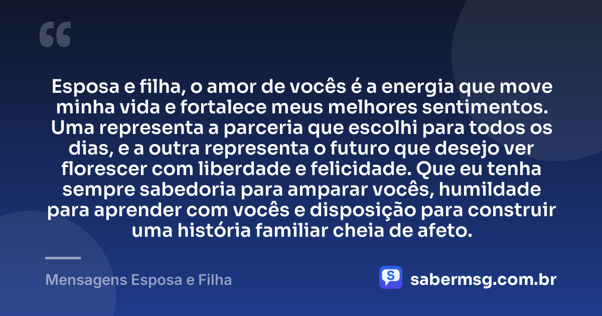 Esposa e filha, o amor de vocês é a energia que move minha vida e fortalece meus melhores sentimentos. Uma representa a parceria que escolhi para todos os dias, e a outra representa o futuro que desejo ver florescer com liberdade e felicidade. Que eu tenha sempre sabedoria para amparar vocês, humildade para aprender com vocês e disposição para construir uma história familiar cheia de afeto. — Mensagens Esposa e Filha