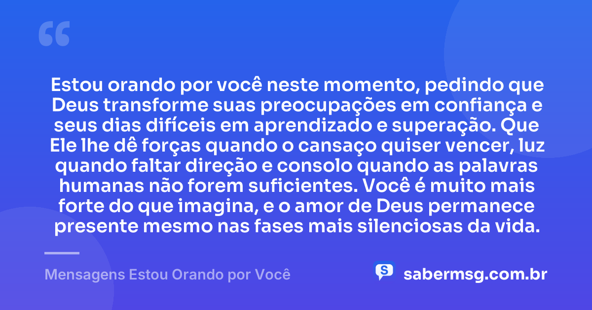 Estou orando por você neste momento, pedindo que Deus transforme suas preocupações em confiança e seus dias difíceis em aprendizado e superação. Que Ele lhe dê forças quando o cansaço quiser vencer, luz quando faltar direção e consolo quando as palavras humanas não forem suficientes. Você é muito mais forte do que imagina, e o amor de Deus permanece presente mesmo nas fases mais silenciosas da vida. — Mensagens Estou Orando por Você