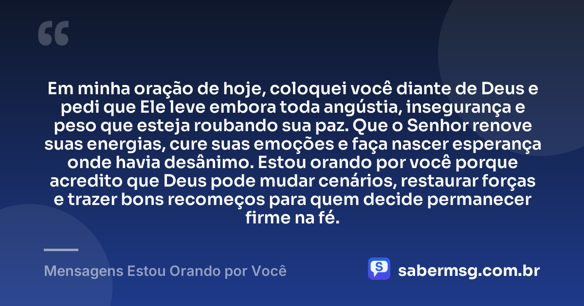 Em minha oração de hoje, coloquei você diante de Deus e pedi que Ele leve embora toda angústia, insegurança e peso que esteja roubando sua paz. Que o Senhor renove suas energias, cure suas emoções e faça nascer esperança onde havia desânimo. Estou orando por você porque acredito que Deus pode mudar cenários, restaurar forças e trazer bons recomeços para quem decide permanecer firme na fé. — Mensagens Estou Orando por Você
