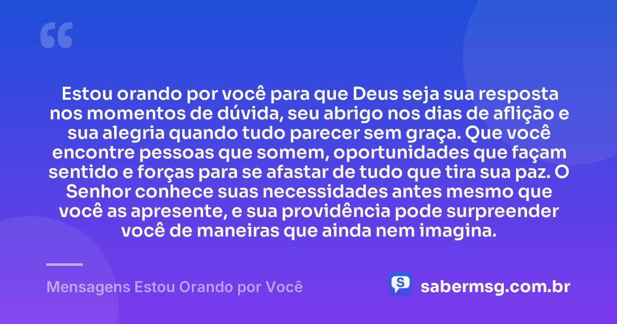 Estou orando por você para que Deus seja sua resposta nos momentos de dúvida, seu abrigo nos dias de aflição e sua alegria quando tudo parecer sem graça. Que você encontre pessoas que somem, oportunidades que façam sentido e forças para se afastar de tudo que tira sua paz. O Senhor conhece suas necessidades antes mesmo que você as apresente, e sua providência pode surpreender você de maneiras que ainda nem imagina. — Mensagens Estou Orando por Você