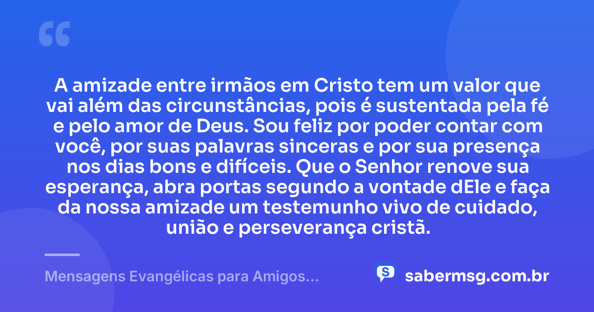 A amizade entre irmãos em Cristo tem um valor que vai além das circunstâncias, pois é sustentada pela fé e pelo amor de Deus. Sou feliz por poder contar com você, por suas palavras sinceras e por sua presença nos dias bons e difíceis. Que o Senhor renove sua esperança, abra portas segundo a vontade dEle e faça da nossa amizade um testemunho vivo de cuidado, união e perseverança cristã. — Mensagens Evangélicas para Amigos Cristãos Fortalecerem a Amizade