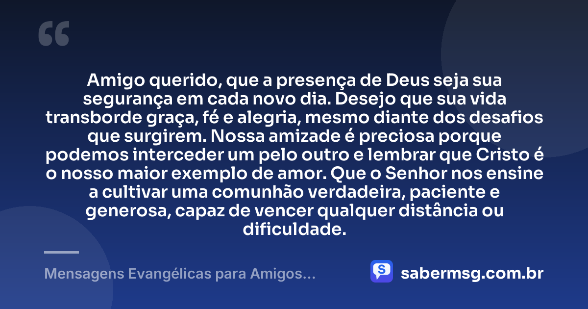 Amigo querido, que a presença de Deus seja sua segurança em cada novo dia. Desejo que sua vida transborde graça, fé e alegria, mesmo diante dos desafios que surgirem. Nossa amizade é preciosa porque podemos interceder um pelo outro e lembrar que Cristo é o nosso maior exemplo de amor. Que o Senhor nos ensine a cultivar uma comunhão verdadeira, paciente e generosa, capaz de vencer qualquer distância ou dificuldade. — Mensagens Evangélicas para Amigos Cristãos Fortalecerem a Amizade