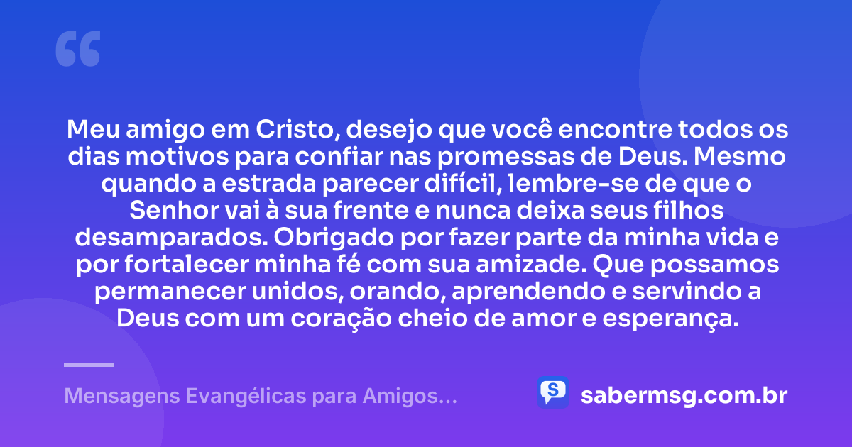 Meu amigo em Cristo, desejo que você encontre todos os dias motivos para confiar nas promessas de Deus. Mesmo quando a estrada parecer difícil, lembre-se de que o Senhor vai à sua frente e nunca deixa seus filhos desamparados. Obrigado por fazer parte da minha vida e por fortalecer minha fé com sua amizade. Que possamos permanecer unidos, orando, aprendendo e servindo a Deus com um coração cheio de amor e esperança. — Mensagens Evangélicas para Amigos Cristãos Fortalecerem a Amizade