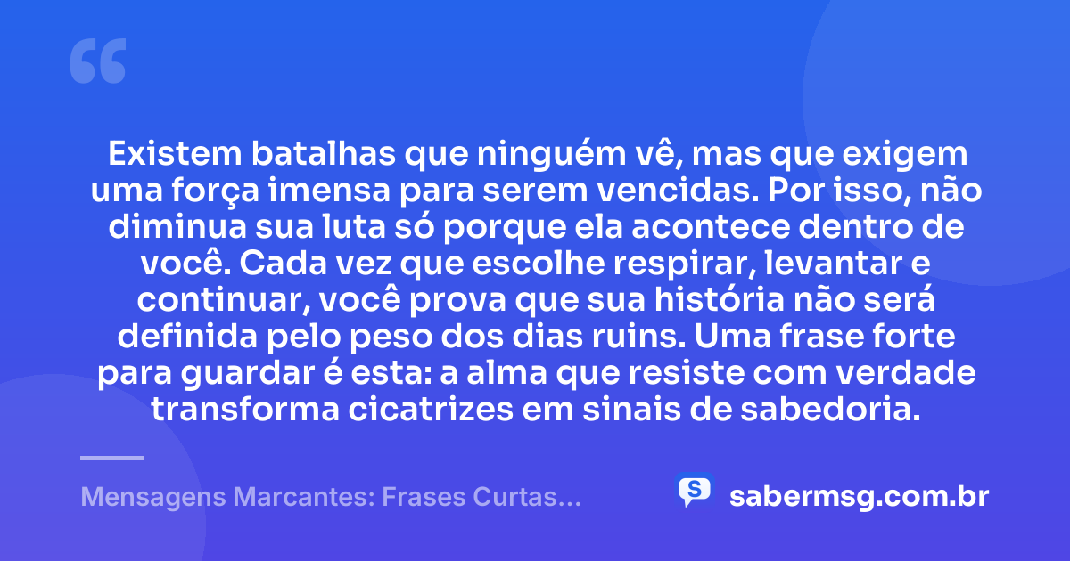 Existem batalhas que ninguém vê, mas que exigem uma força imensa para serem vencidas. Por isso, não diminua sua luta só porque ela acontece dentro de você. Cada vez que escolhe respirar, levantar e continuar, você prova que sua história não será definida pelo peso dos dias ruins. Uma frase forte para guardar é esta: a alma que resiste com verdade transforma cicatrizes em sinais de sabedoria. — Mensagens Marcantes: Frases Curtas Fortes