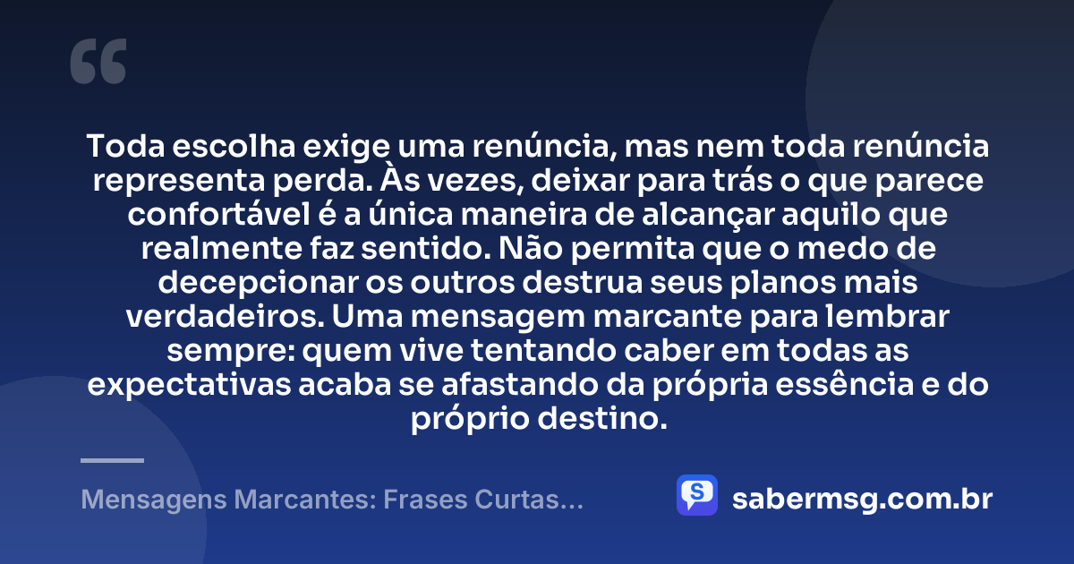 Toda escolha exige uma renúncia, mas nem toda renúncia representa perda. Às vezes, deixar para trás o que parece confortável é a única maneira de alcançar aquilo que realmente faz sentido. Não permita que o medo de decepcionar os outros destrua seus planos mais verdadeiros. Uma mensagem marcante para lembrar sempre: quem vive tentando caber em todas as expectativas acaba se afastando da própria essência e do próprio destino. — Mensagens Marcantes: Frases Curtas Fortes