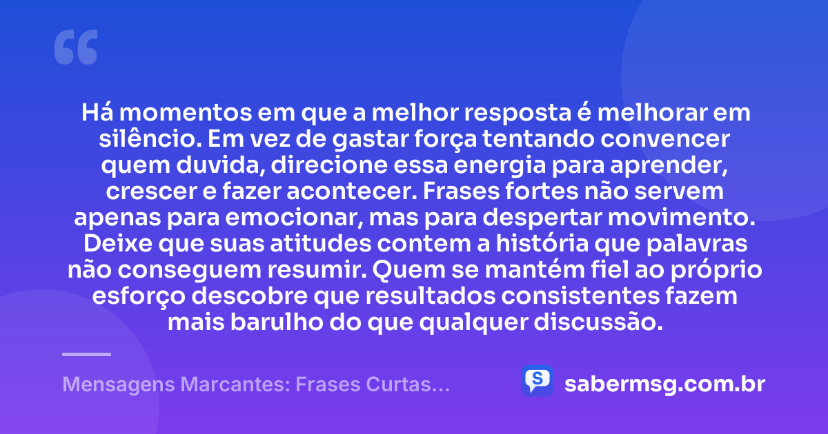 Há momentos em que a melhor resposta é melhorar em silêncio. Em vez de gastar força tentando convencer quem duvida, direcione essa energia para aprender, crescer e fazer acontecer. Frases fortes não servem apenas para emocionar, mas para despertar movimento. Deixe que suas atitudes contem a história que palavras não conseguem resumir. Quem se mantém fiel ao próprio esforço descobre que resultados consistentes fazem mais barulho do que qualquer discussão. — Mensagens Marcantes: Frases Curtas Fortes