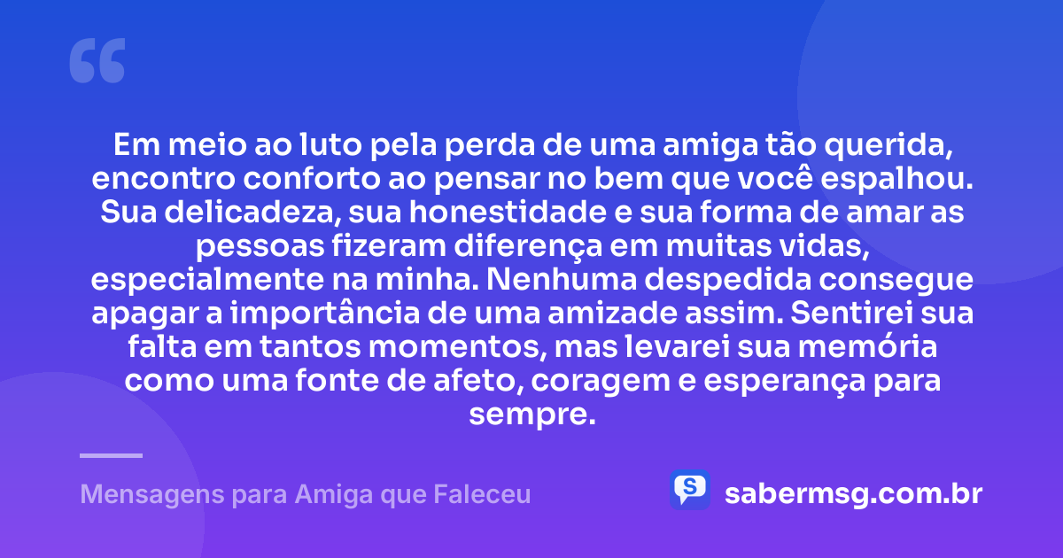 Em meio ao luto pela perda de uma amiga tão querida, encontro conforto ao pensar no bem que você espalhou. Sua delicadeza, sua honestidade e sua forma de amar as pessoas fizeram diferença em muitas vidas, especialmente na minha. Nenhuma despedida consegue apagar a importância de uma amizade assim. Sentirei sua falta em tantos momentos, mas levarei sua memória como uma fonte de afeto, coragem e esperança para sempre. — Mensagens para Amiga que Faleceu