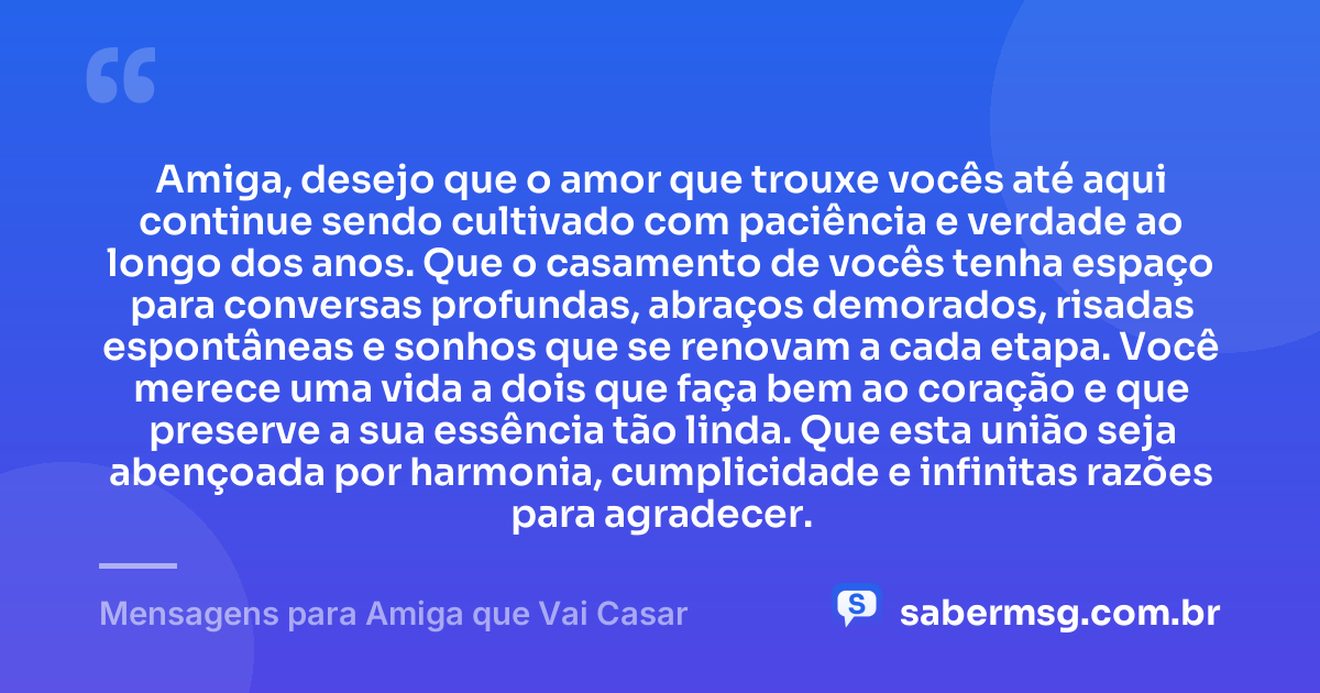 Amiga, desejo que o amor que trouxe vocês até aqui continue sendo cultivado com paciência e verdade ao longo dos anos. Que o casamento de vocês tenha espaço para conversas profundas, abraços demorados, risadas espontâneas e sonhos que se renovam a cada etapa. Você merece uma vida a dois que faça bem ao coração e que preserve a sua essência tão linda. Que esta união seja abençoada por harmonia, cumplicidade e infinitas razões para agradecer. — Mensagens para Amiga que Vai Casar