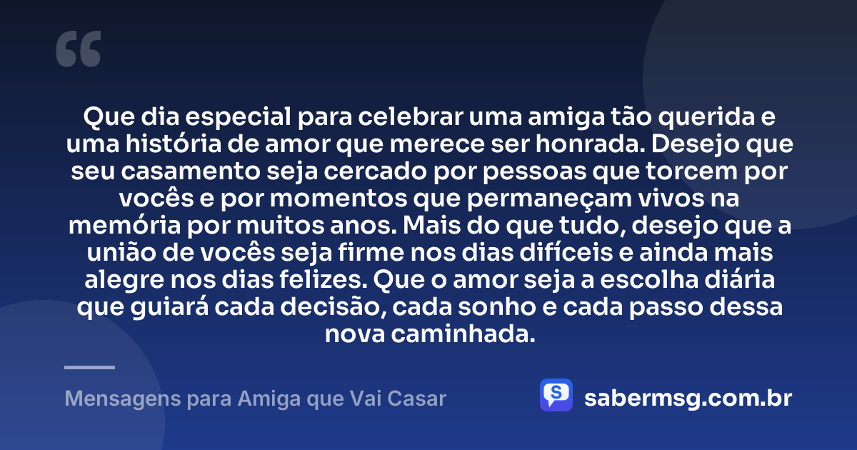 Que dia especial para celebrar uma amiga tão querida e uma história de amor que merece ser honrada. Desejo que seu casamento seja cercado por pessoas que torcem por vocês e por momentos que permaneçam vivos na memória por muitos anos. Mais do que tudo, desejo que a união de vocês seja firme nos dias difíceis e ainda mais alegre nos dias felizes. Que o amor seja a escolha diária que guiará cada decisão, cada sonho e cada passo dessa nova caminhada. — Mensagens para Amiga que Vai Casar