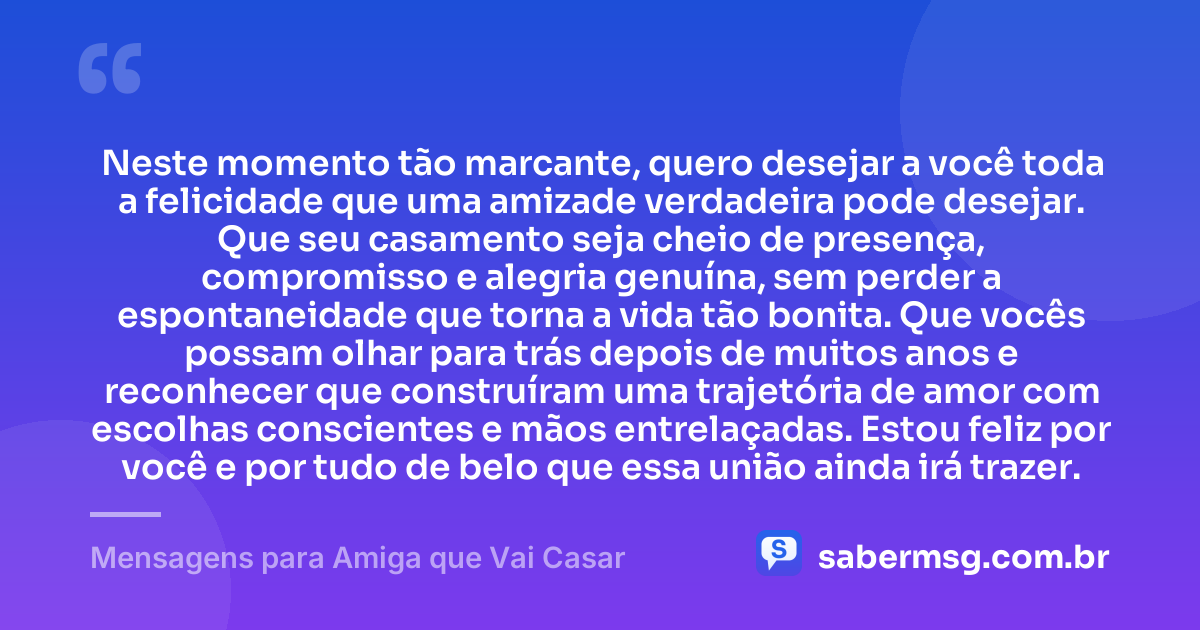 Neste momento tão marcante, quero desejar a você toda a felicidade que uma amizade verdadeira pode desejar. Que seu casamento seja cheio de presença, compromisso e alegria genuína, sem perder a espontaneidade que torna a vida tão bonita. Que vocês possam olhar para trás depois de muitos anos e reconhecer que construíram uma trajetória de amor com escolhas conscientes e mãos entrelaçadas. Estou feliz por você e por tudo de belo que essa união ainda irá trazer. — Mensagens para Amiga que Vai Casar