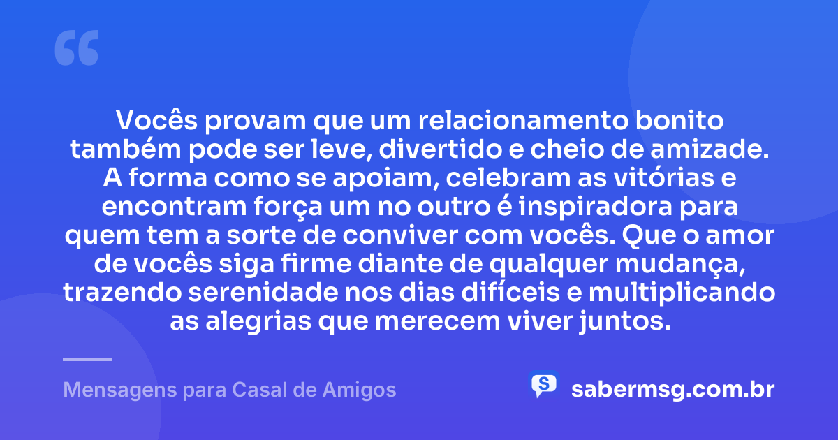 Vocês provam que um relacionamento bonito também pode ser leve, divertido e cheio de amizade. A forma como se apoiam, celebram as vitórias e encontram força um no outro é inspiradora para quem tem a sorte de conviver com vocês. Que o amor de vocês siga firme diante de qualquer mudança, trazendo serenidade nos dias difíceis e multiplicando as alegrias que merecem viver juntos. — Mensagens para Casal de Amigos