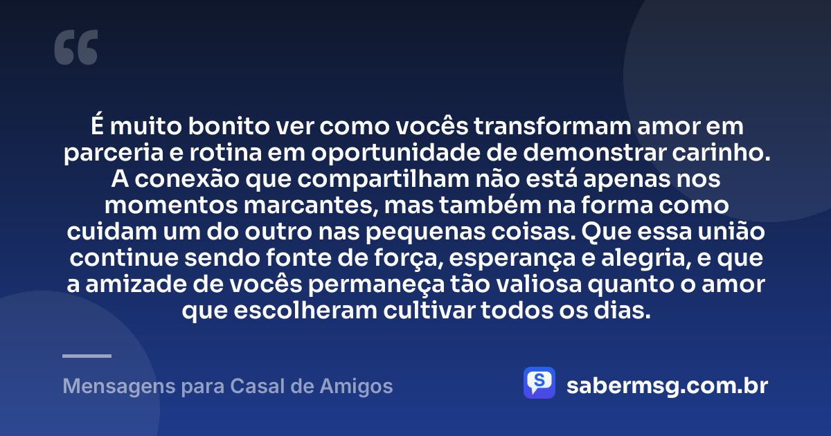 É muito bonito ver como vocês transformam amor em parceria e rotina em oportunidade de demonstrar carinho. A conexão que compartilham não está apenas nos momentos marcantes, mas também na forma como cuidam um do outro nas pequenas coisas. Que essa união continue sendo fonte de força, esperança e alegria, e que a amizade de vocês permaneça tão valiosa quanto o amor que escolheram cultivar todos os dias. — Mensagens para Casal de Amigos