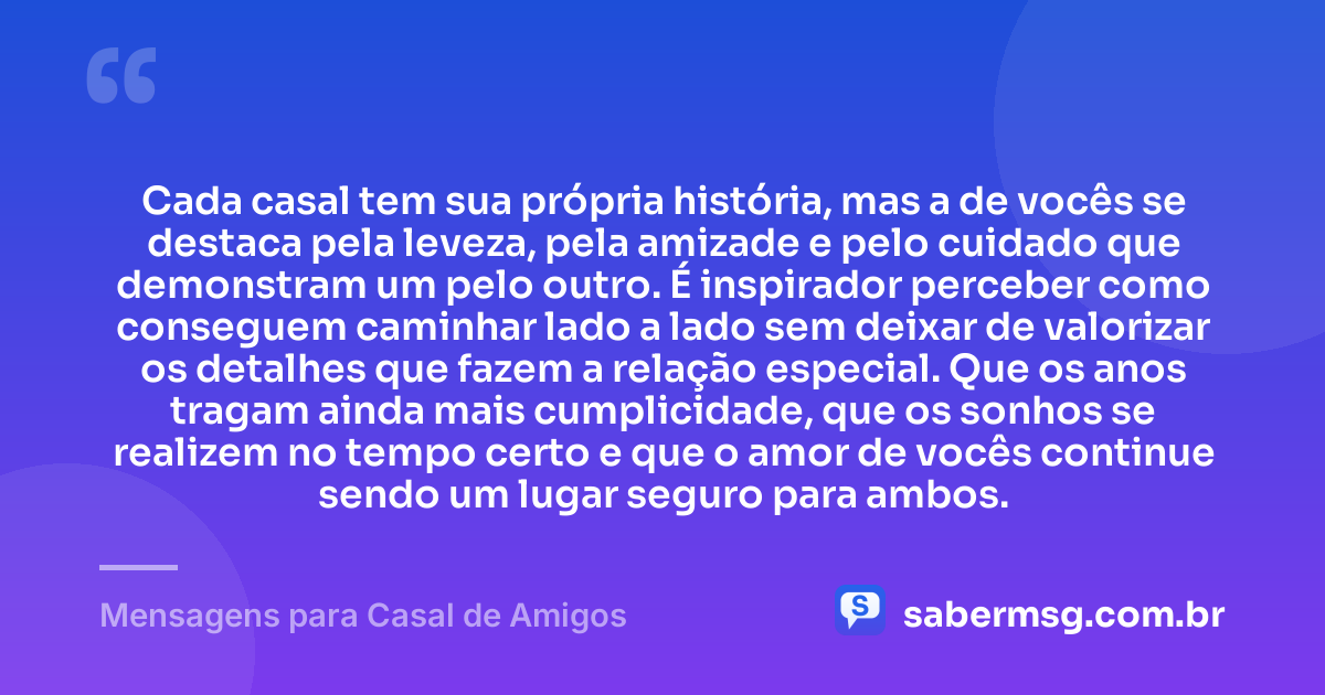 Cada casal tem sua própria história, mas a de vocês se destaca pela leveza, pela amizade e pelo cuidado que demonstram um pelo outro. É inspirador perceber como conseguem caminhar lado a lado sem deixar de valorizar os detalhes que fazem a relação especial. Que os anos tragam ainda mais cumplicidade, que os sonhos se realizem no tempo certo e que o amor de vocês continue sendo um lugar seguro para ambos. — Mensagens para Casal de Amigos