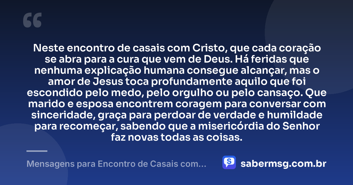 Neste encontro de casais com Cristo, que cada coração se abra para a cura que vem de Deus. Há feridas que nenhuma explicação humana consegue alcançar, mas o amor de Jesus toca profundamente aquilo que foi escondido pelo medo, pelo orgulho ou pelo cansaço. Que marido e esposa encontrem coragem para conversar com sinceridade, graça para perdoar de verdade e humildade para recomeçar, sabendo que a misericórdia do Senhor faz novas todas as coisas. — Mensagens para Encontro de Casais com Cristo