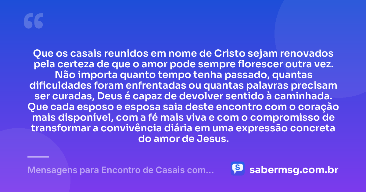 Que os casais reunidos em nome de Cristo sejam renovados pela certeza de que o amor pode sempre florescer outra vez. Não importa quanto tempo tenha passado, quantas dificuldades foram enfrentadas ou quantas palavras precisam ser curadas, Deus é capaz de devolver sentido à caminhada. Que cada esposo e esposa saia deste encontro com o coração mais disponível, com a fé mais viva e com o compromisso de transformar a convivência diária em uma expressão concreta do amor de Jesus. — Mensagens para Encontro de Casais com Cristo