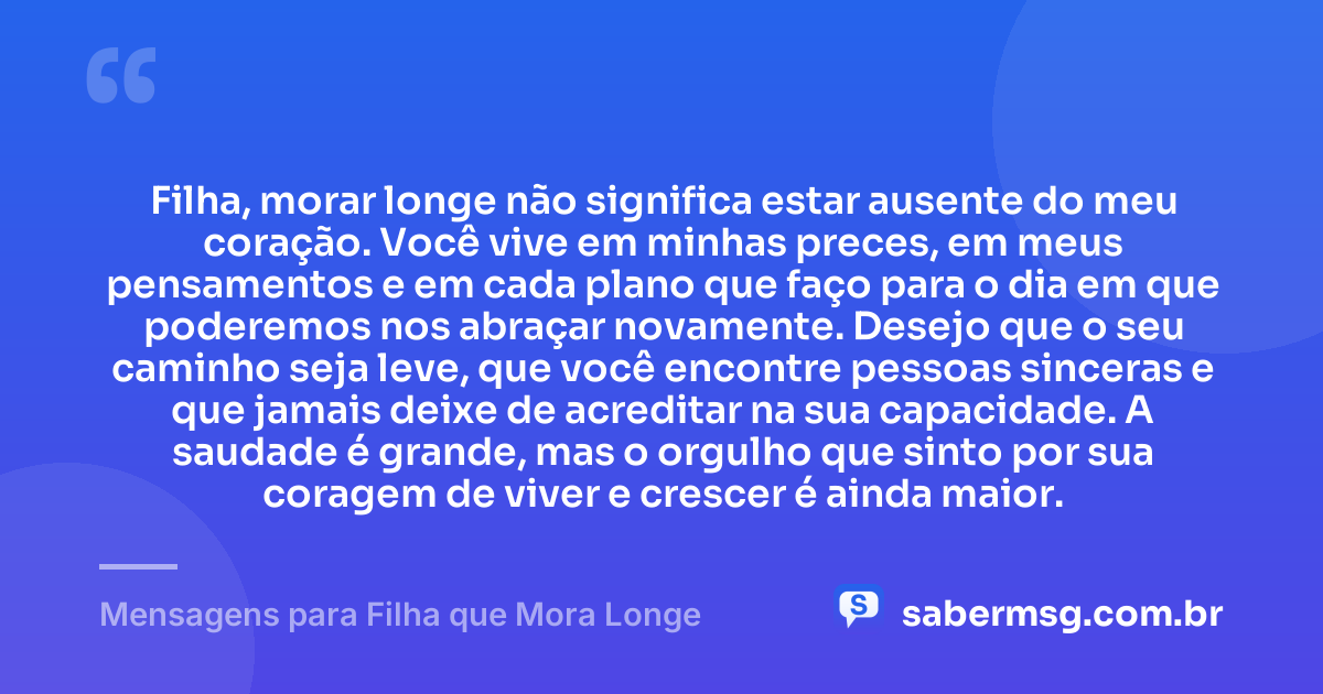 Filha, morar longe não significa estar ausente do meu coração. Você vive em minhas preces, em meus pensamentos e em cada plano que faço para o dia em que poderemos nos abraçar novamente. Desejo que o seu caminho seja leve, que você encontre pessoas sinceras e que jamais deixe de acreditar na sua capacidade. A saudade é grande, mas o orgulho que sinto por sua coragem de viver e crescer é ainda maior. — Mensagens para Filha que Mora Longe