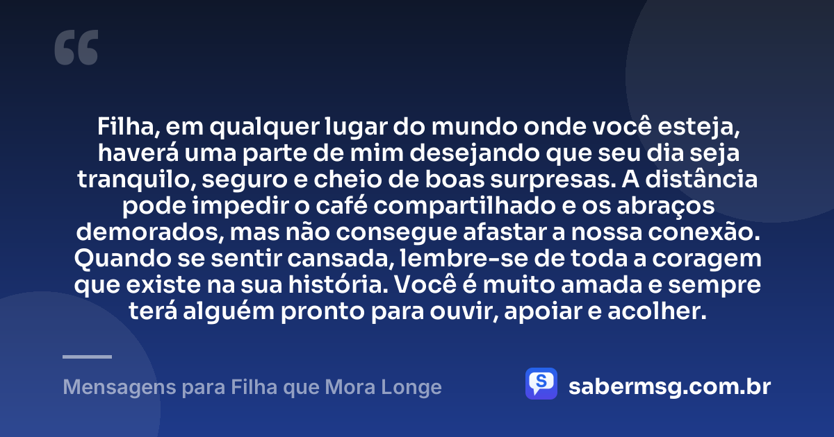 Filha, em qualquer lugar do mundo onde você esteja, haverá uma parte de mim desejando que seu dia seja tranquilo, seguro e cheio de boas surpresas. A distância pode impedir o café compartilhado e os abraços demorados, mas não consegue afastar a nossa conexão. Quando se sentir cansada, lembre-se de toda a coragem que existe na sua história. Você é muito amada e sempre terá alguém pronto para ouvir, apoiar e acolher. — Mensagens para Filha que Mora Longe