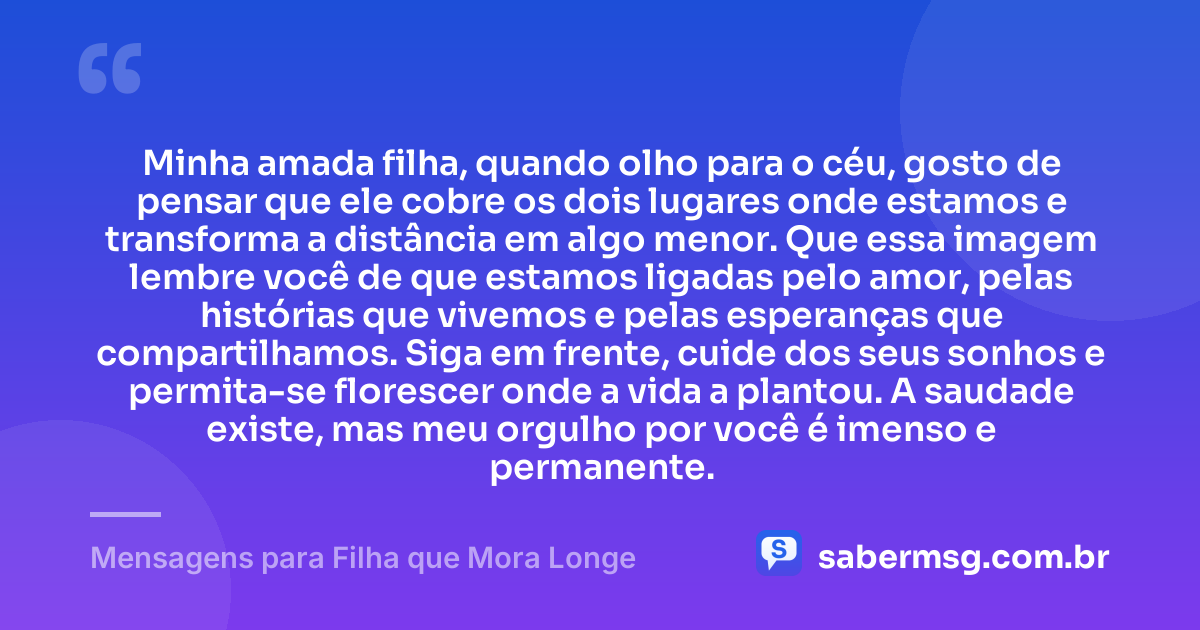 Minha amada filha, quando olho para o céu, gosto de pensar que ele cobre os dois lugares onde estamos e transforma a distância em algo menor. Que essa imagem lembre você de que estamos ligadas pelo amor, pelas histórias que vivemos e pelas esperanças que compartilhamos. Siga em frente, cuide dos seus sonhos e permita-se florescer onde a vida a plantou. A saudade existe, mas meu orgulho por você é imenso e permanente. — Mensagens para Filha que Mora Longe