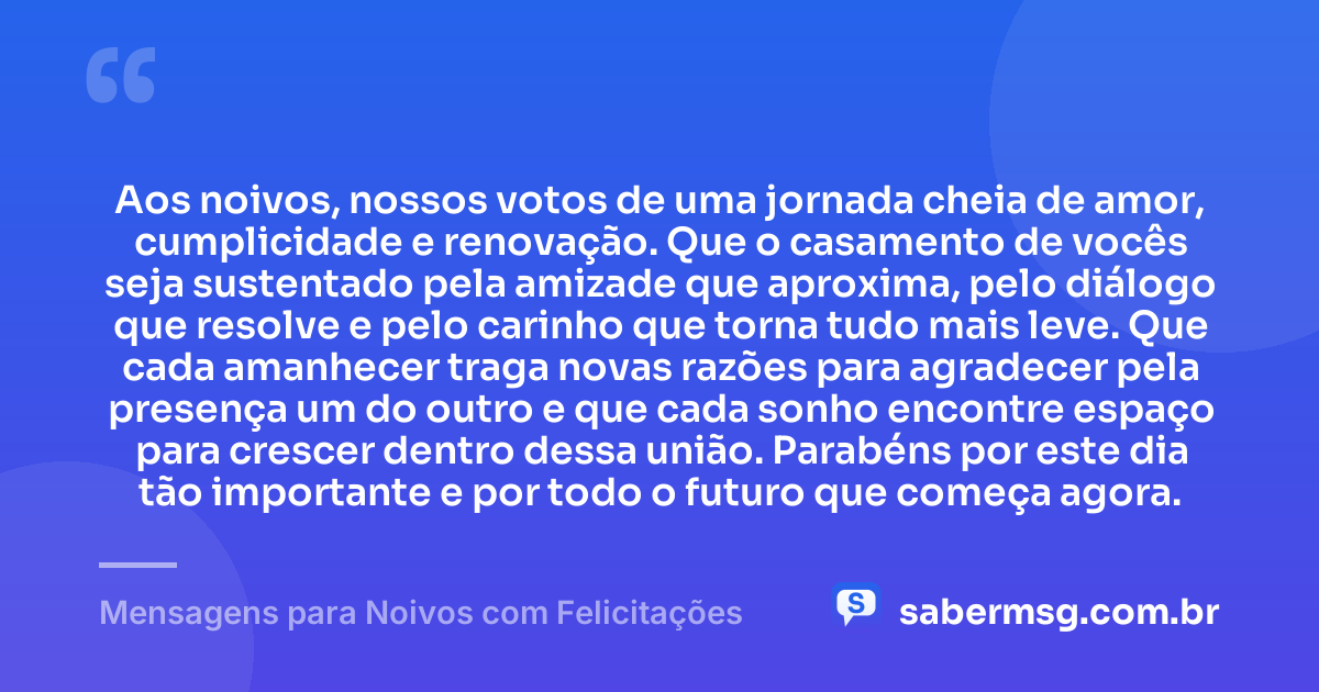 Aos noivos, nossos votos de uma jornada cheia de amor, cumplicidade e renovação. Que o casamento de vocês seja sustentado pela amizade que aproxima, pelo diálogo que resolve e pelo carinho que torna tudo mais leve. Que cada amanhecer traga novas razões para agradecer pela presença um do outro e que cada sonho encontre espaço para crescer dentro dessa união. Parabéns por este dia tão importante e por todo o futuro que começa agora. — Mensagens para Noivos com Felicitações