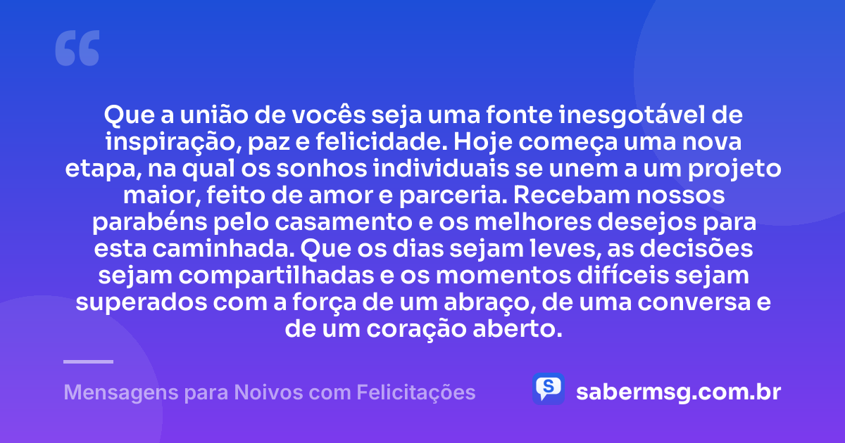 Que a união de vocês seja uma fonte inesgotável de inspiração, paz e felicidade. Hoje começa uma nova etapa, na qual os sonhos individuais se unem a um projeto maior, feito de amor e parceria. Recebam nossos parabéns pelo casamento e os melhores desejos para esta caminhada. Que os dias sejam leves, as decisões sejam compartilhadas e os momentos difíceis sejam superados com a força de um abraço, de uma conversa e de um coração aberto. — Mensagens para Noivos com Felicitações
