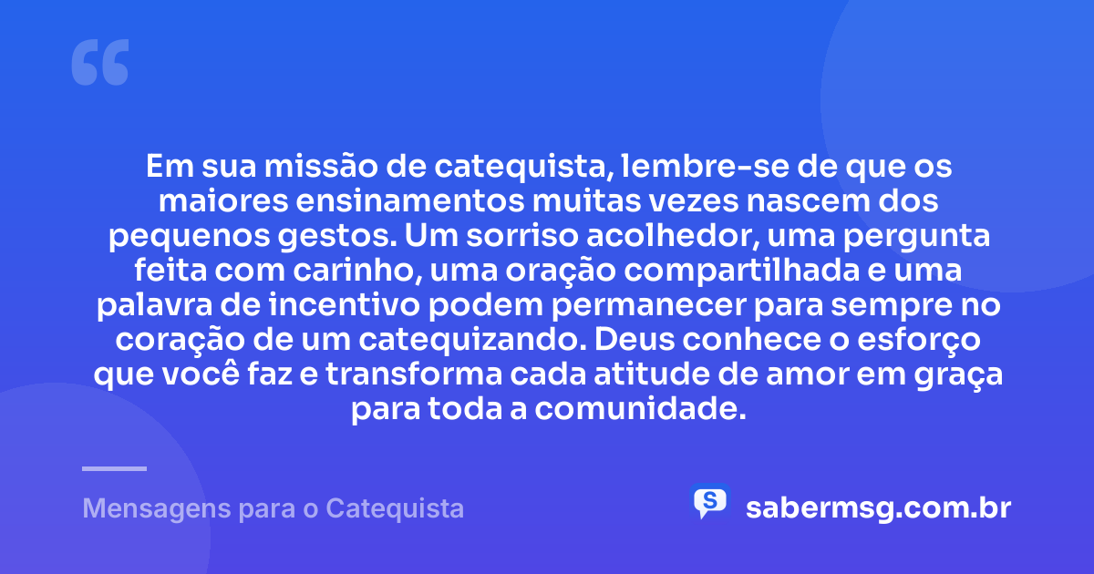 Em sua missão de catequista, lembre-se de que os maiores ensinamentos muitas vezes nascem dos pequenos gestos. Um sorriso acolhedor, uma pergunta feita com carinho, uma oração compartilhada e uma palavra de incentivo podem permanecer para sempre no coração de um catequizando. Deus conhece o esforço que você faz e transforma cada atitude de amor em graça para toda a comunidade. — Mensagens para o Catequista