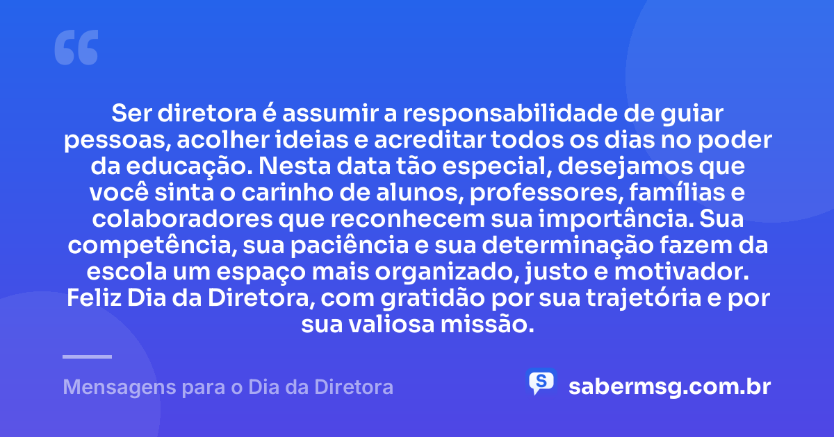Ser diretora é assumir a responsabilidade de guiar pessoas, acolher ideias e acreditar todos os dias no poder da educação. Nesta data tão especial, desejamos que você sinta o carinho de alunos, professores, famílias e colaboradores que reconhecem sua importância. Sua competência, sua paciência e sua determinação fazem da escola um espaço mais organizado, justo e motivador. Feliz Dia da Diretora, com gratidão por sua trajetória e por sua valiosa missão. — Mensagens para o Dia da Diretora