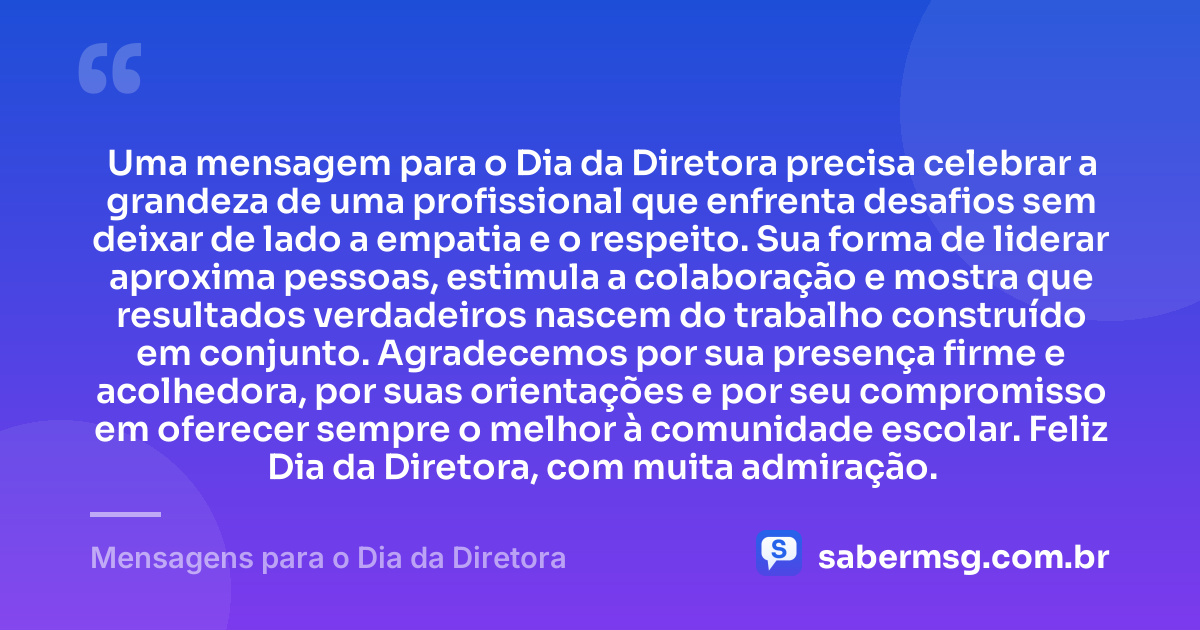 Uma mensagem para o Dia da Diretora precisa celebrar a grandeza de uma profissional que enfrenta desafios sem deixar de lado a empatia e o respeito. Sua forma de liderar aproxima pessoas, estimula a colaboração e mostra que resultados verdadeiros nascem do trabalho construído em conjunto. Agradecemos por sua presença firme e acolhedora, por suas orientações e por seu compromisso em oferecer sempre o melhor à comunidade escolar. Feliz Dia da Diretora, com muita admiração. — Mensagens para o Dia da Diretora