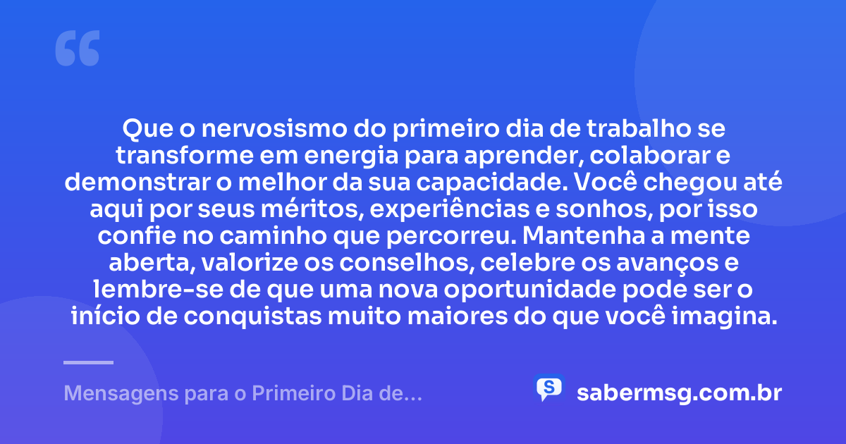 Que o nervosismo do primeiro dia de trabalho se transforme em energia para aprender, colaborar e demonstrar o melhor da sua capacidade. Você chegou até aqui por seus méritos, experiências e sonhos, por isso confie no caminho que percorreu. Mantenha a mente aberta, valorize os conselhos, celebre os avanços e lembre-se de que uma nova oportunidade pode ser o início de conquistas muito maiores do que você imagina. — Mensagens para o Primeiro Dia de Trabalho