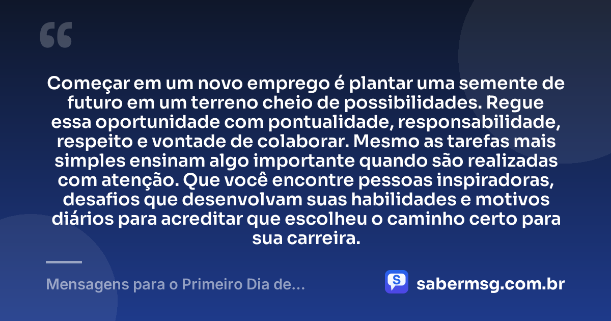 Começar em um novo emprego é plantar uma semente de futuro em um terreno cheio de possibilidades. Regue essa oportunidade com pontualidade, responsabilidade, respeito e vontade de colaborar. Mesmo as tarefas mais simples ensinam algo importante quando são realizadas com atenção. Que você encontre pessoas inspiradoras, desafios que desenvolvam suas habilidades e motivos diários para acreditar que escolheu o caminho certo para sua carreira. — Mensagens para o Primeiro Dia de Trabalho