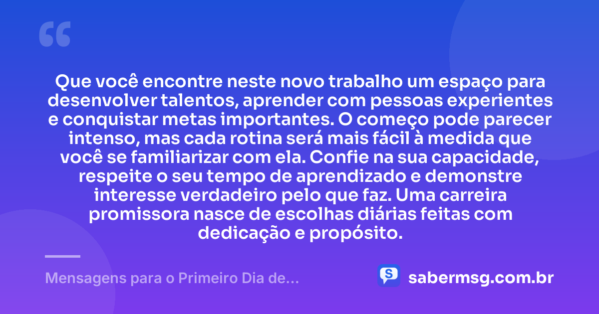 Que você encontre neste novo trabalho um espaço para desenvolver talentos, aprender com pessoas experientes e conquistar metas importantes. O começo pode parecer intenso, mas cada rotina será mais fácil à medida que você se familiarizar com ela. Confie na sua capacidade, respeite o seu tempo de aprendizado e demonstre interesse verdadeiro pelo que faz. Uma carreira promissora nasce de escolhas diárias feitas com dedicação e propósito. — Mensagens para o Primeiro Dia de Trabalho
