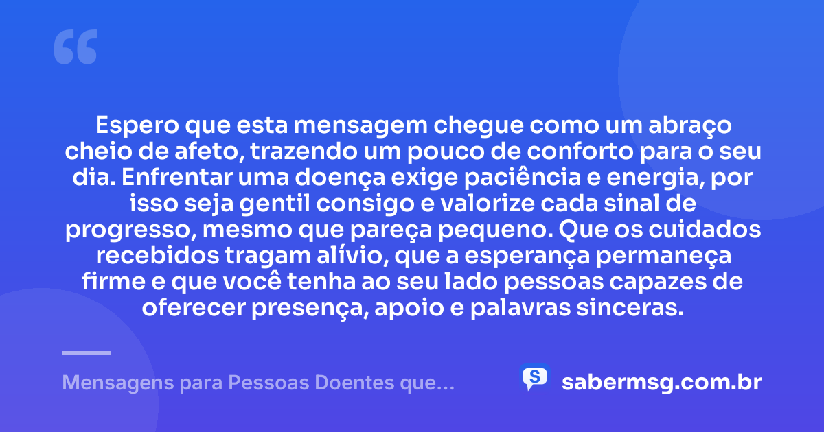 Espero que esta mensagem chegue como um abraço cheio de afeto, trazendo um pouco de conforto para o seu dia. Enfrentar uma doença exige paciência e energia, por isso seja gentil consigo e valorize cada sinal de progresso, mesmo que pareça pequeno. Que os cuidados recebidos tragam alívio, que a esperança permaneça firme e que você tenha ao seu lado pessoas capazes de oferecer presença, apoio e palavras sinceras. — Mensagens para Pessoas Doentes que Trazem Conforto