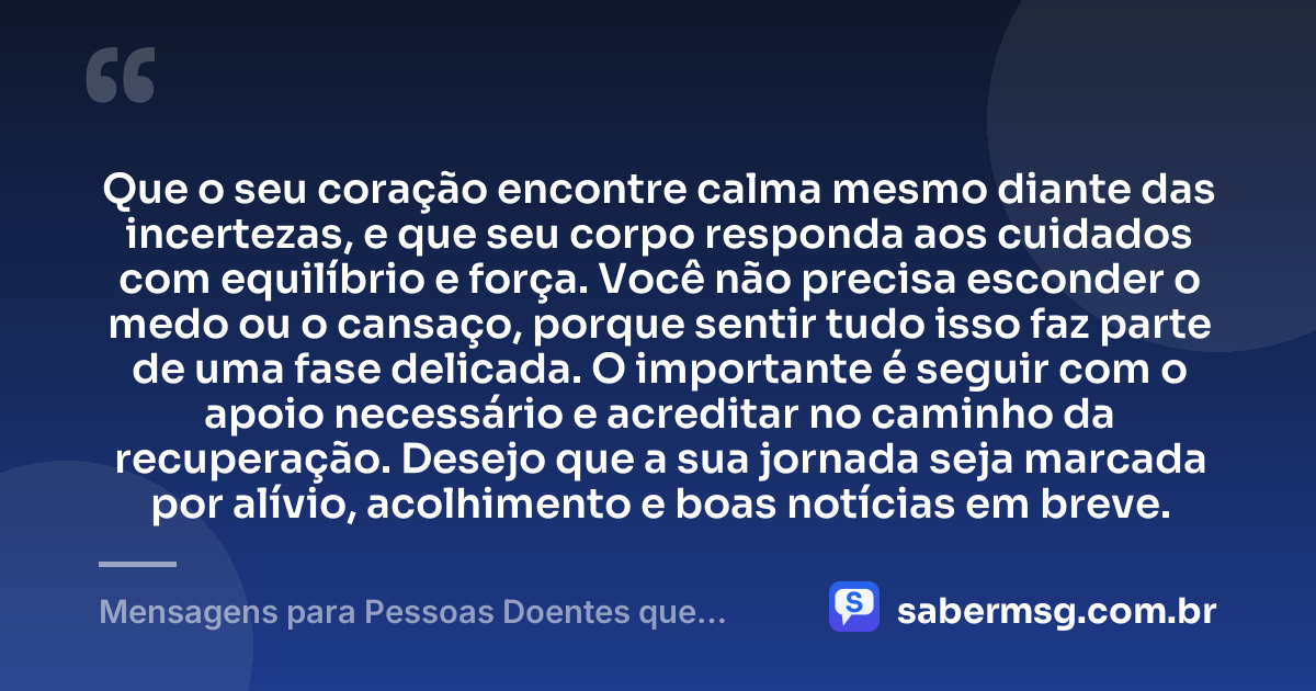 Que o seu coração encontre calma mesmo diante das incertezas, e que seu corpo responda aos cuidados com equilíbrio e força. Você não precisa esconder o medo ou o cansaço, porque sentir tudo isso faz parte de uma fase delicada. O importante é seguir com o apoio necessário e acreditar no caminho da recuperação. Desejo que a sua jornada seja marcada por alívio, acolhimento e boas notícias em breve. — Mensagens para Pessoas Doentes que Trazem Conforto