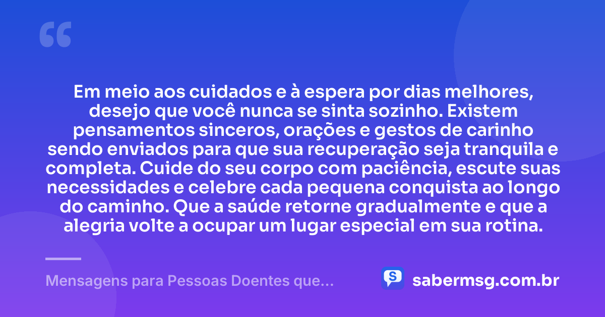 Em meio aos cuidados e à espera por dias melhores, desejo que você nunca se sinta sozinho. Existem pensamentos sinceros, orações e gestos de carinho sendo enviados para que sua recuperação seja tranquila e completa. Cuide do seu corpo com paciência, escute suas necessidades e celebre cada pequena conquista ao longo do caminho. Que a saúde retorne gradualmente e que a alegria volte a ocupar um lugar especial em sua rotina. — Mensagens para Pessoas Doentes que Trazem Conforto