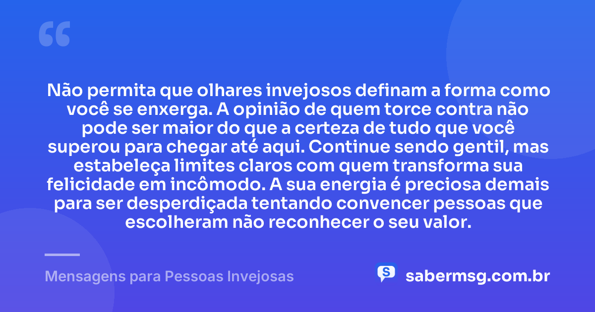 Não permita que olhares invejosos definam a forma como você se enxerga. A opinião de quem torce contra não pode ser maior do que a certeza de tudo que você superou para chegar até aqui. Continue sendo gentil, mas estabeleça limites claros com quem transforma sua felicidade em incômodo. A sua energia é preciosa demais para ser desperdiçada tentando convencer pessoas que escolheram não reconhecer o seu valor. — Mensagens para Pessoas Invejosas
