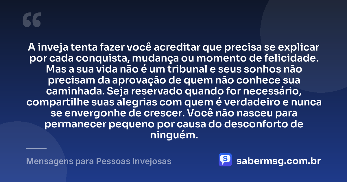 A inveja tenta fazer você acreditar que precisa se explicar por cada conquista, mudança ou momento de felicidade. Mas a sua vida não é um tribunal e seus sonhos não precisam da aprovação de quem não conhece sua caminhada. Seja reservado quando for necessário, compartilhe suas alegrias com quem é verdadeiro e nunca se envergonhe de crescer. Você não nasceu para permanecer pequeno por causa do desconforto de ninguém. — Mensagens para Pessoas Invejosas